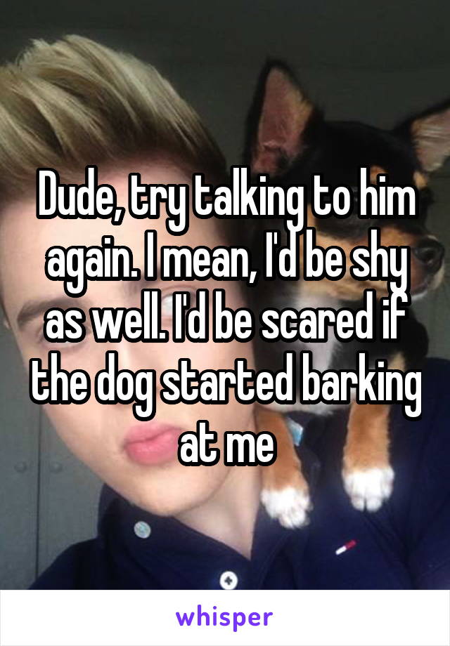 Dude, try talking to him again. I mean, I'd be shy as well. I'd be scared if the dog started barking at me