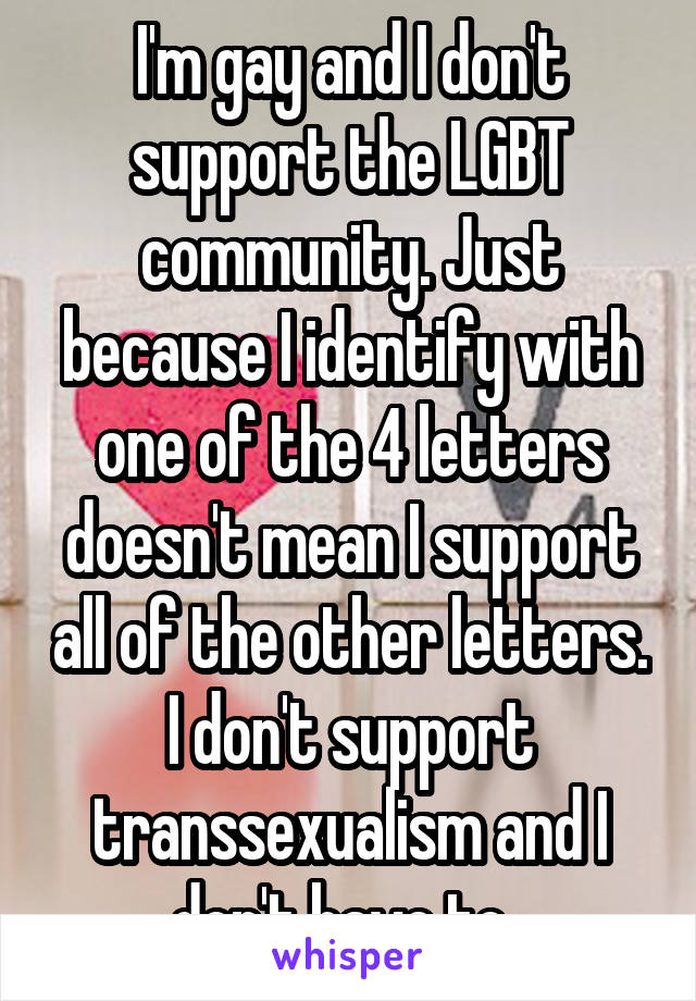 I'm gay and I don't support the LGBT community. Just because I identify with one of the 4 letters doesn't mean I support all of the other letters. I don't support transsexualism and I don't have to. 