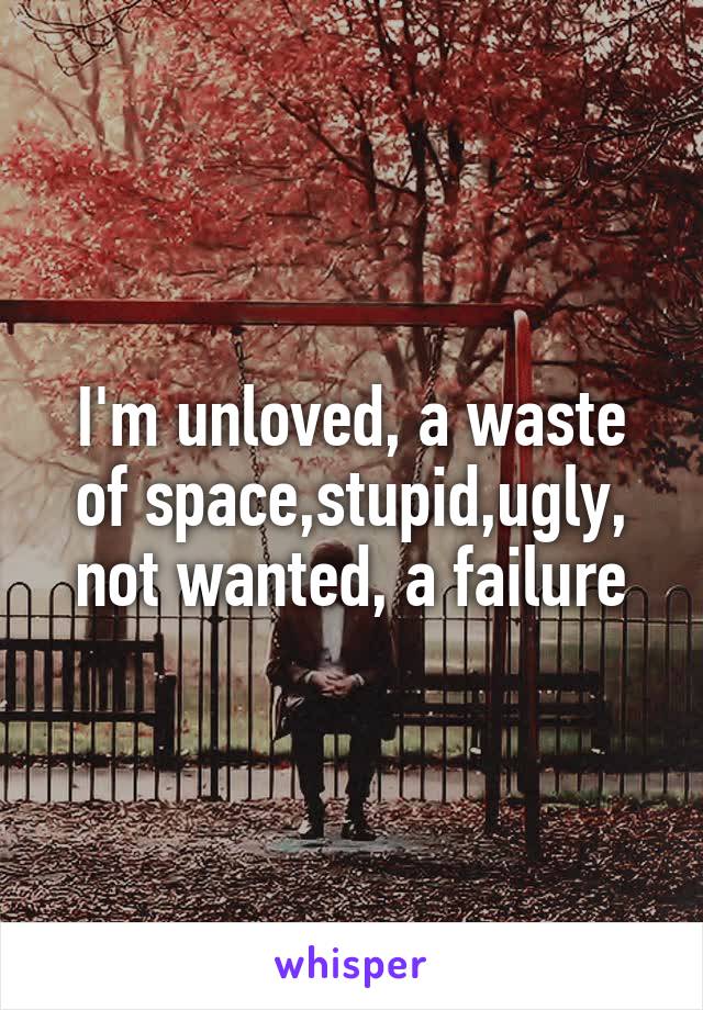 I'm unloved, a waste of space,stupid,ugly, not wanted, a failure