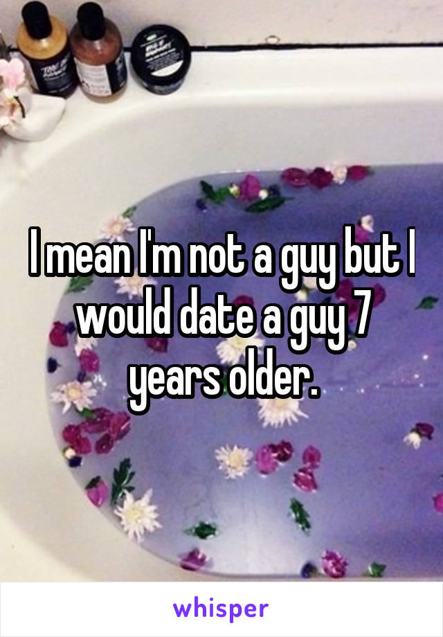 I mean I'm not a guy but I would date a guy 7 years older.