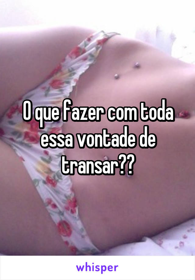 O que fazer com toda essa vontade de transar??