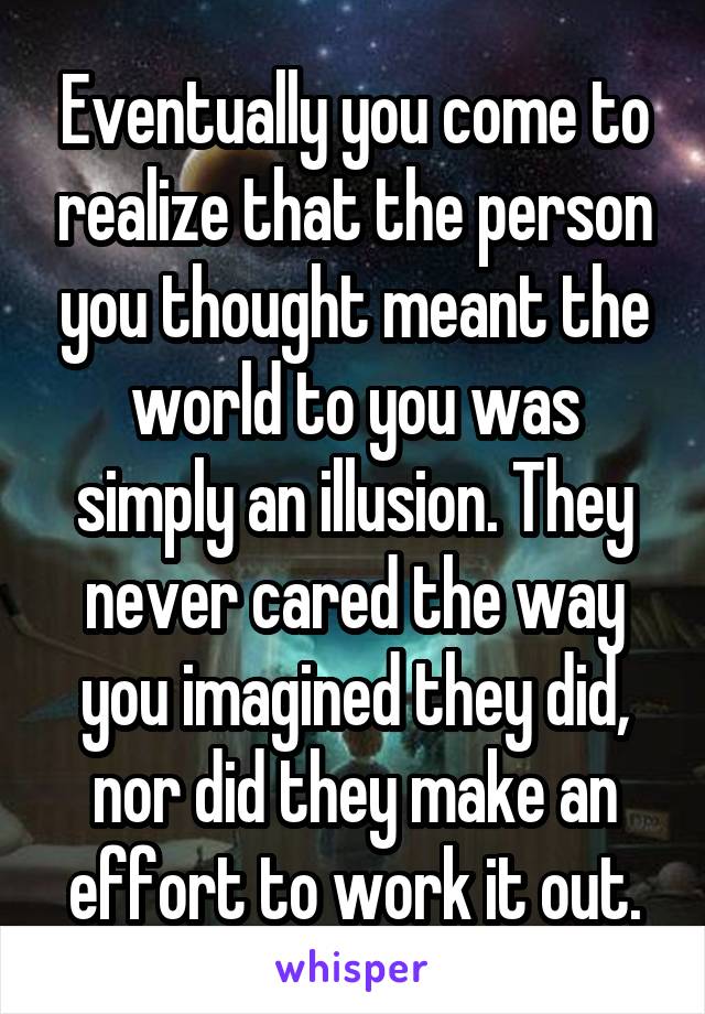 Eventually you come to realize that the person you thought meant the world to you was simply an illusion. They never cared the way you imagined they did, nor did they make an effort to work it out.