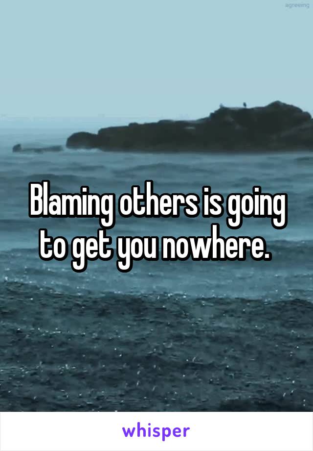 Blaming others is going to get you nowhere. 