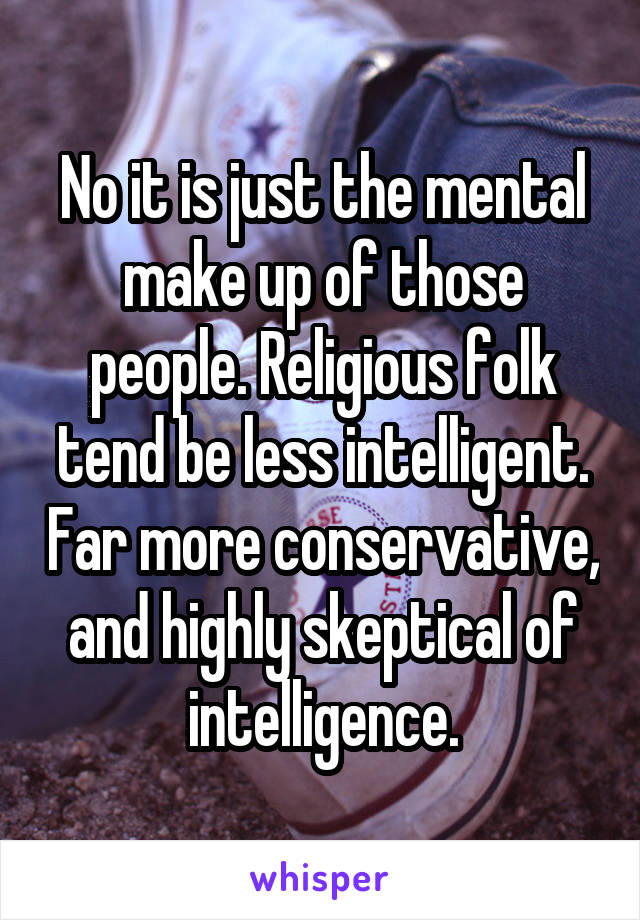 No it is just the mental make up of those people. Religious folk tend be less intelligent. Far more conservative, and highly skeptical of intelligence.