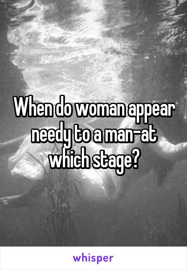 When do woman appear needy to a man-at which stage?