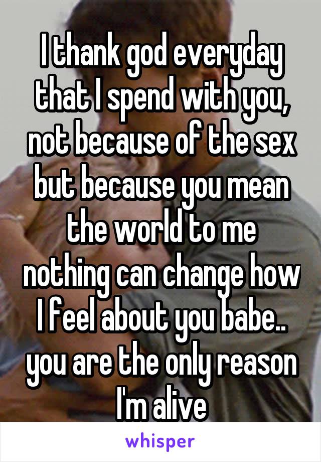 I thank god everyday that I spend with you, not because of the sex but because you mean the world to me nothing can change how I feel about you babe.. you are the only reason I'm alive