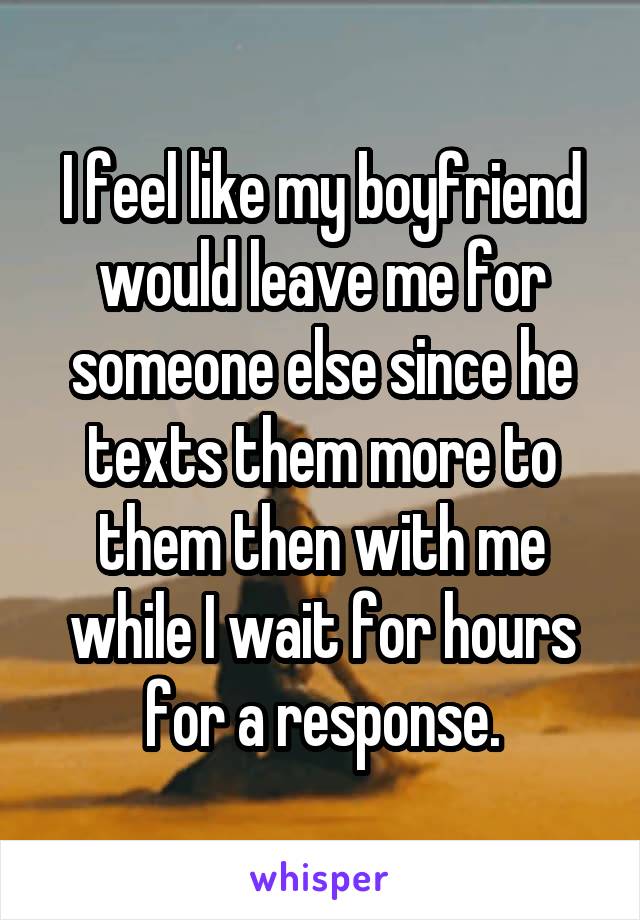 I feel like my boyfriend would leave me for someone else since he texts them more to them then with me while I wait for hours for a response.