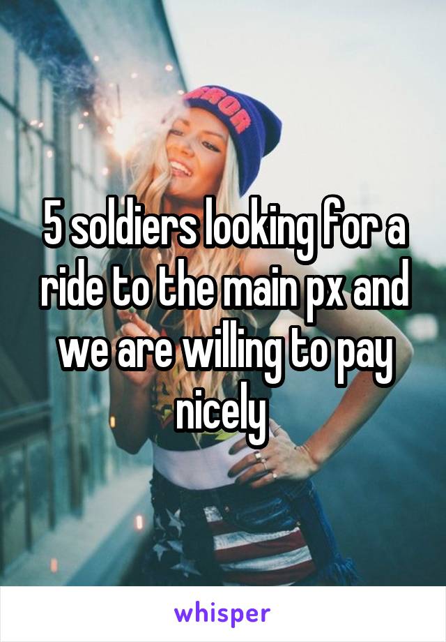 5 soldiers looking for a ride to the main px and we are willing to pay nicely 