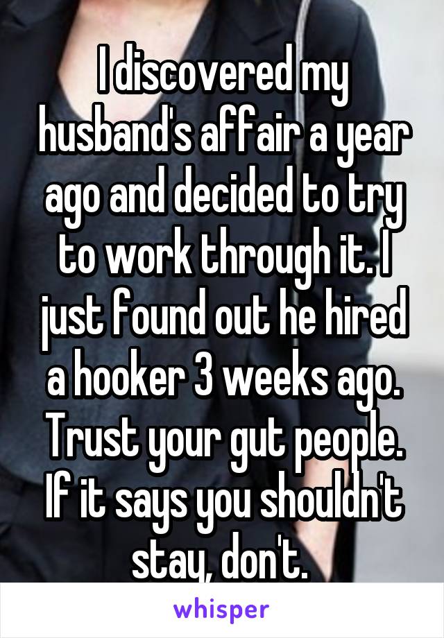 I discovered my husband's affair a year ago and decided to try to work through it. I just found out he hired a hooker 3 weeks ago. Trust your gut people. If it says you shouldn't stay, don't. 