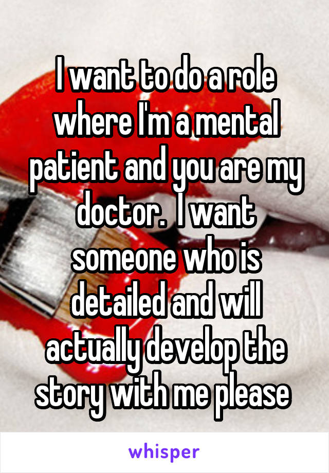 I want to do a role where I'm a mental patient and you are my doctor.  I want someone who is detailed and will actually develop the story with me please 