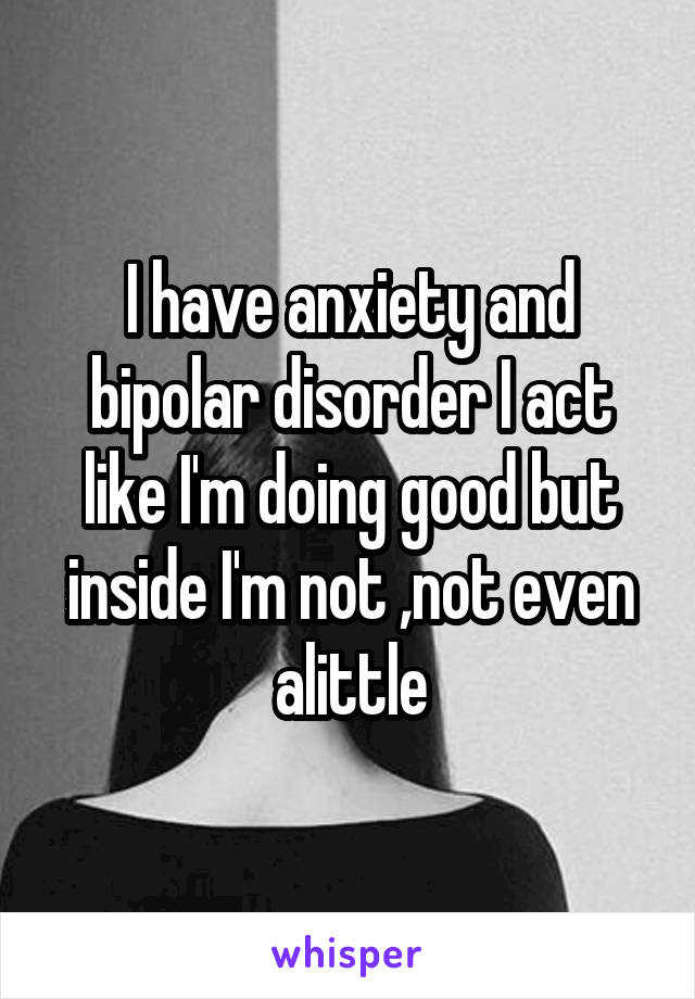 I have anxiety and bipolar disorder I act like I'm doing good but inside I'm not ,not even alittle