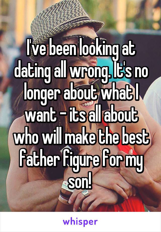 I've been looking at dating all wrong. It's no longer about what I want - its all about who will make the best father figure for my son! 