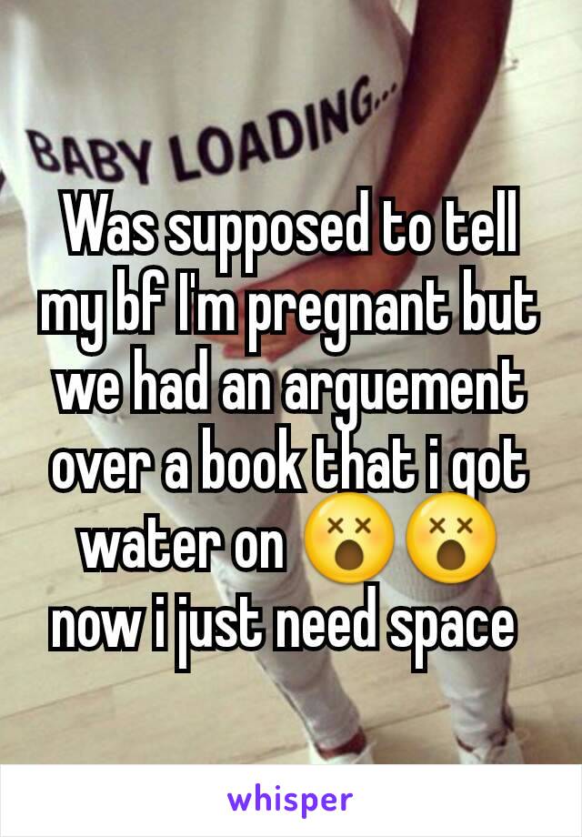 Was supposed to tell my bf I'm pregnant but we had an arguement over a book that i got water on 😵😵now i just need space 