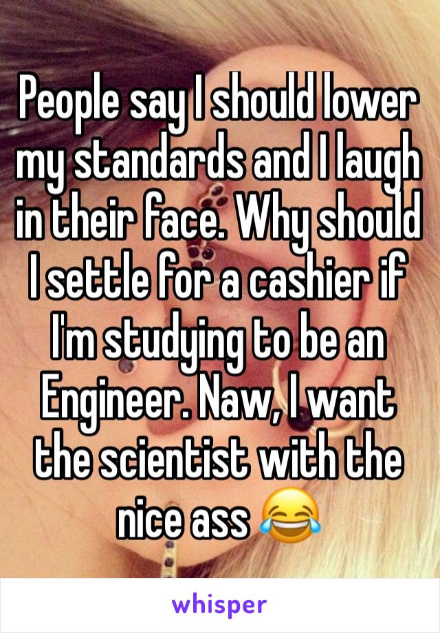 People say I should lower my standards and I laugh in their face. Why should I settle for a cashier if I'm studying to be an Engineer. Naw, I want the scientist with the nice ass 😂