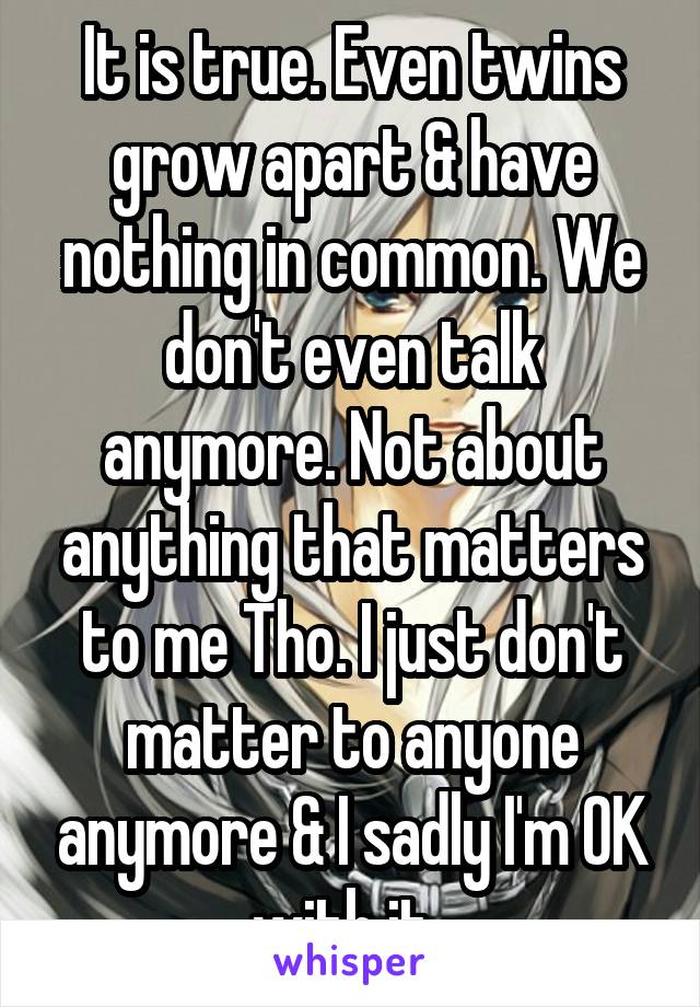 It is true. Even twins grow apart & have nothing in common. We don't even talk anymore. Not about anything that matters to me Tho. I just don't matter to anyone anymore & I sadly I'm OK with it. 