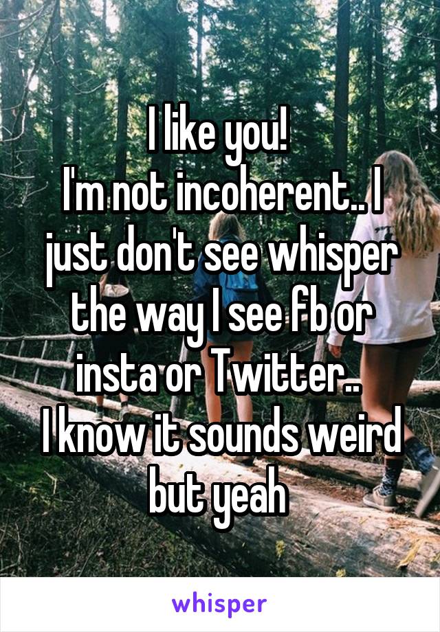 I like you! 
I'm not incoherent.. I just don't see whisper the way I see fb or insta or Twitter.. 
I know it sounds weird but yeah 