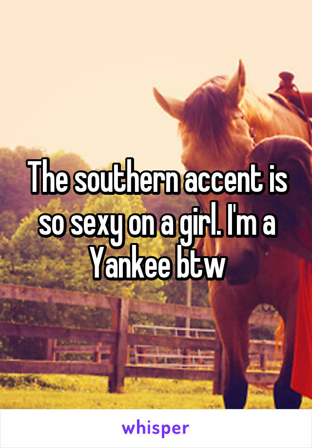 The southern accent is so sexy on a girl. I'm a Yankee btw