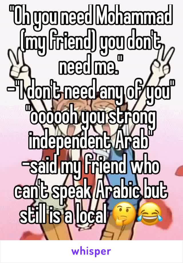 "Oh you need Mohammad (my friend) you don't need me." 
-"I don't need any of you" "oooooh you strong independent Arab"
-said my friend who can't speak Arabic but still is a local 🤔😂
