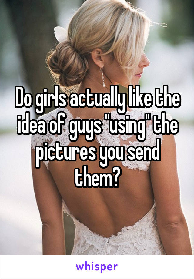 Do girls actually like the idea of guys "using" the pictures you send them?