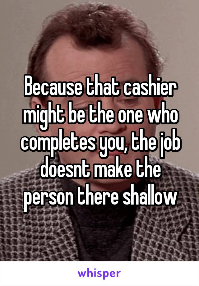 Because that cashier might be the one who completes you, the job doesnt make the person there shallow