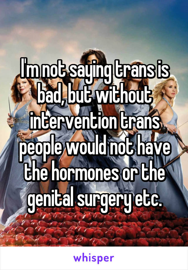 I'm not saying trans is bad, but without intervention trans people would not have the hormones or the genital surgery etc.