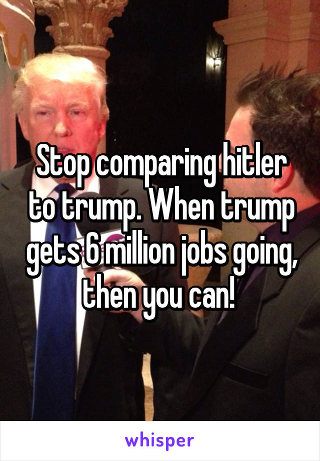 Stop comparing hitler to trump. When trump gets 6 million jobs going, then you can! 