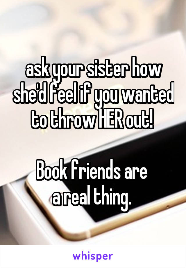 ask your sister how she'd feel if you wanted to throw HER out! 

Book friends are 
a real thing. 