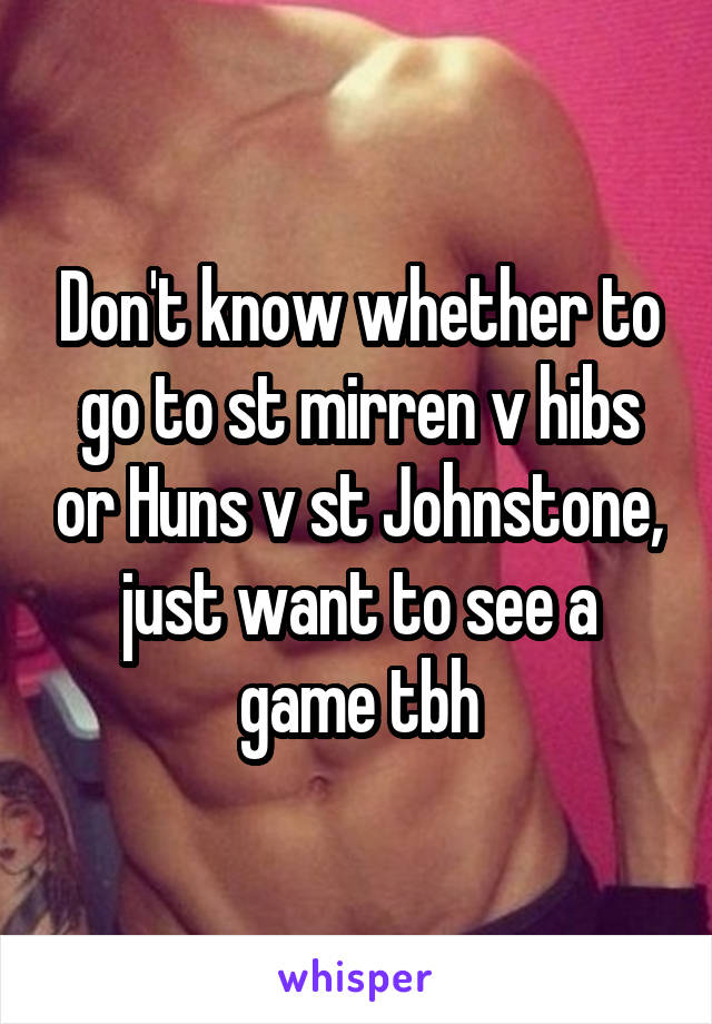 Don't know whether to go to st mirren v hibs or Huns v st Johnstone, just want to see a game tbh