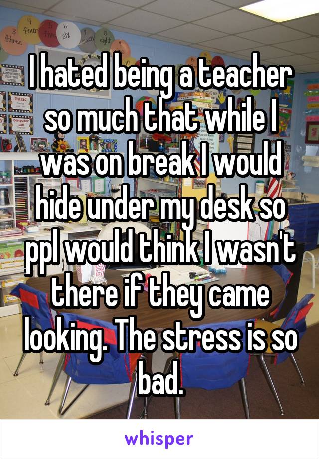 I hated being a teacher so much that while I was on break I would hide under my desk so ppl would think I wasn't there if they came looking. The stress is so bad.