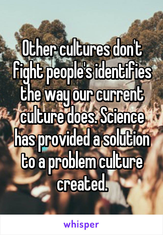 Other cultures don't fight people's identifies the way our current culture does. Science has provided a solution to a problem culture created.