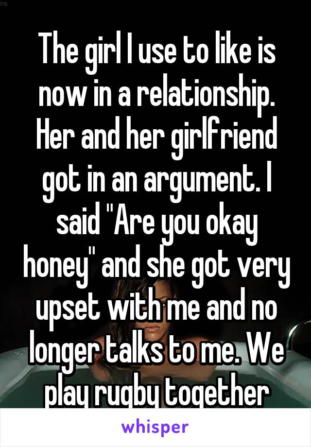 The girl I use to like is now in a relationship. Her and her girlfriend got in an argument. I said "Are you okay honey" and she got very upset with me and no longer talks to me. We play rugby together