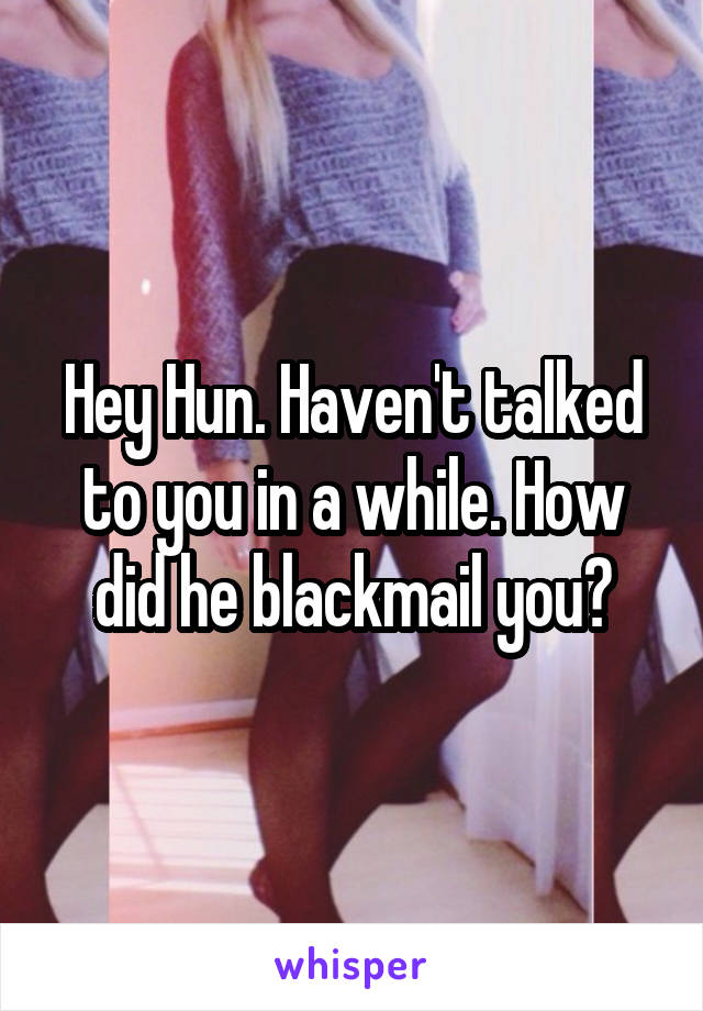 Hey Hun. Haven't talked to you in a while. How did he blackmail you?