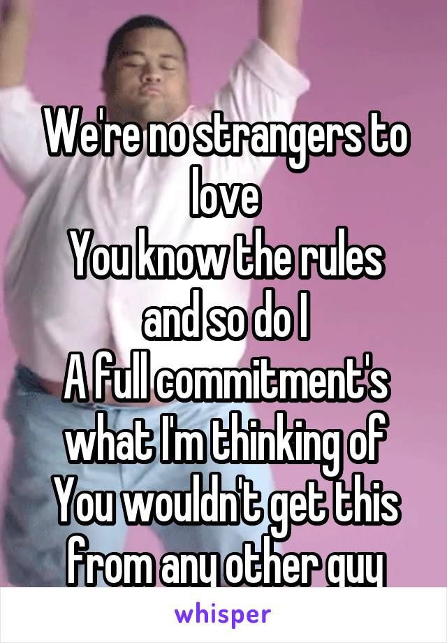 
We're no strangers to love
You know the rules and so do I
A full commitment's what I'm thinking of
You wouldn't get this from any other guy