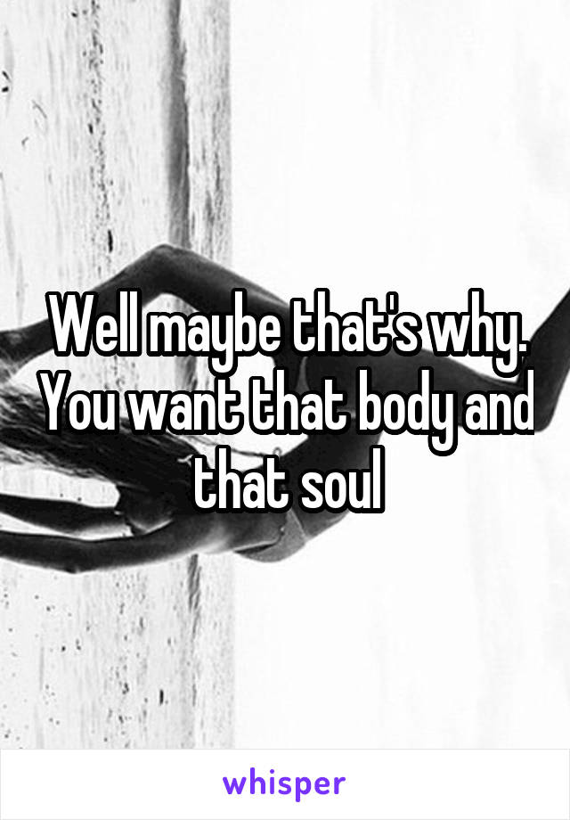 Well maybe that's why. You want that body and that soul