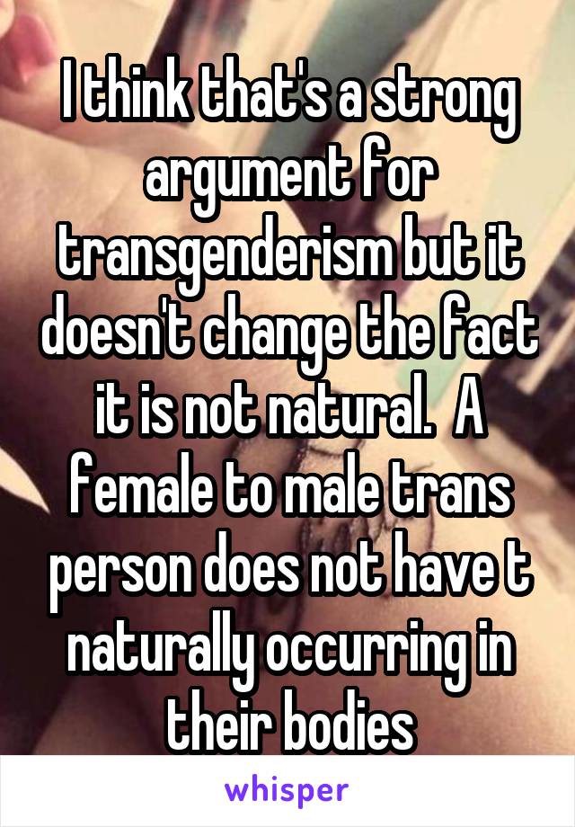 I think that's a strong argument for transgenderism but it doesn't change the fact it is not natural.  A female to male trans person does not have t naturally occurring in their bodies