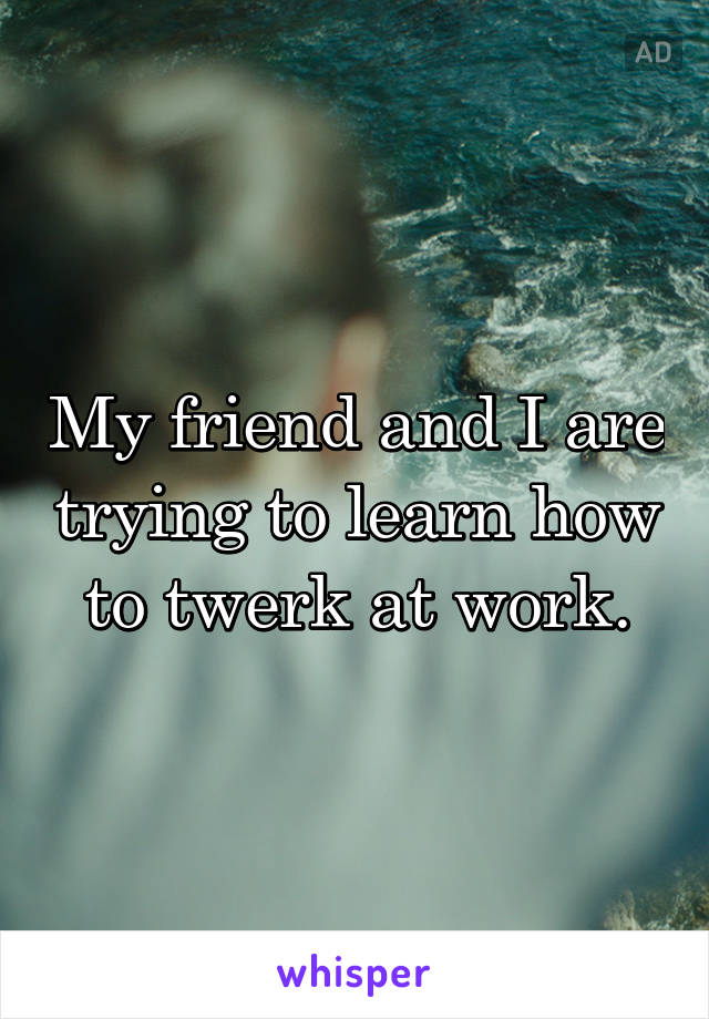 My friend and I are trying to learn how to twerk at work.