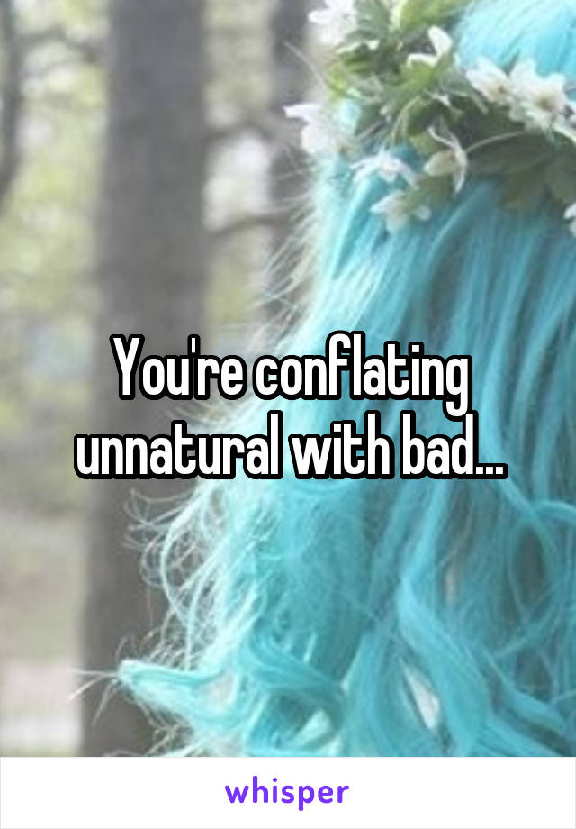 You're conflating unnatural with bad...