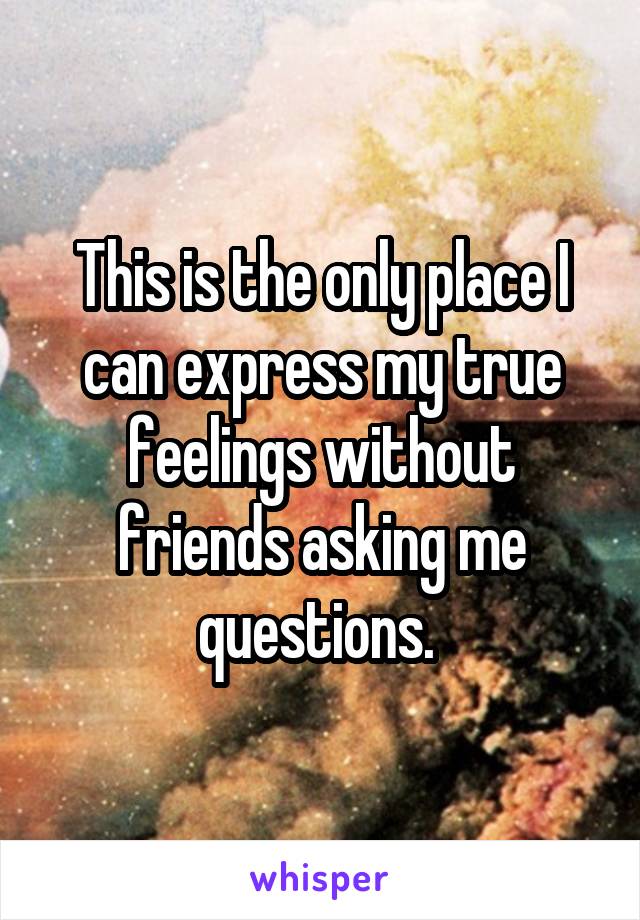 This is the only place I can express my true feelings without friends asking me questions. 