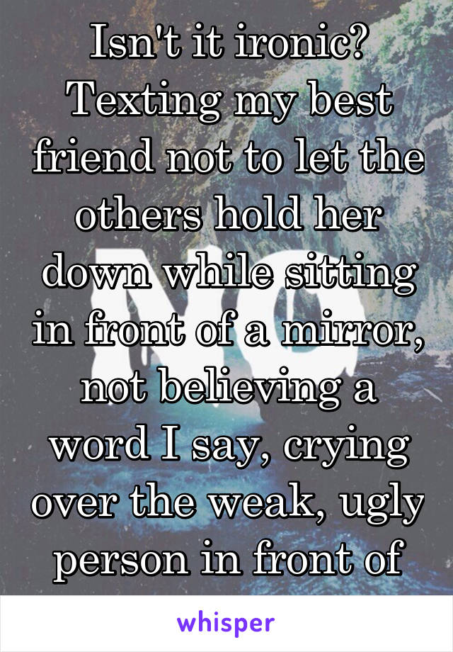 Isn't it ironic? Texting my best friend not to let the others hold her down while sitting in front of a mirror, not believing a word I say, crying over the weak, ugly person in front of me.