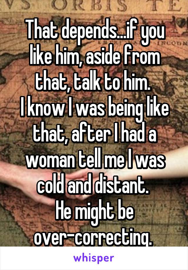 That depends...if you like him, aside from that, talk to him. 
I know I was being like that, after I had a woman tell me I was cold and distant. 
He might be over-correcting. 