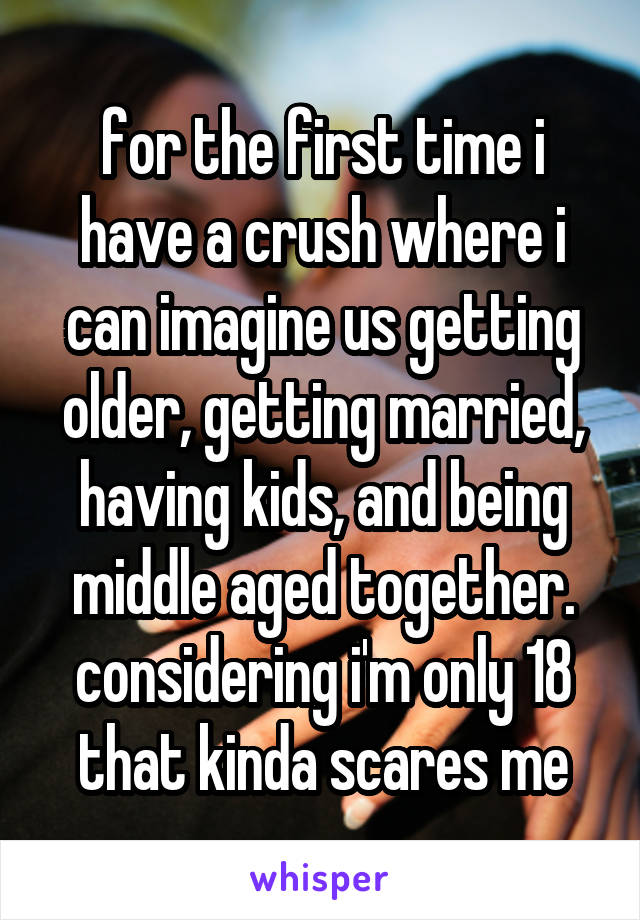 for the first time i have a crush where i can imagine us getting older, getting married, having kids, and being middle aged together. considering i'm only 18 that kinda scares me