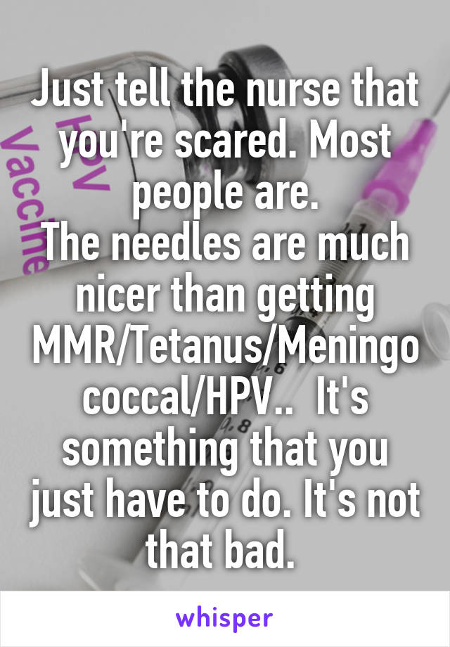 Just tell the nurse that you're scared. Most people are.
The needles are much nicer than getting MMR/Tetanus/Meningococcal/HPV..  It's something that you just have to do. It's not that bad. 