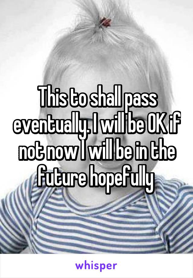 This to shall pass eventually. I will be OK if not now I will be in the future hopefully 