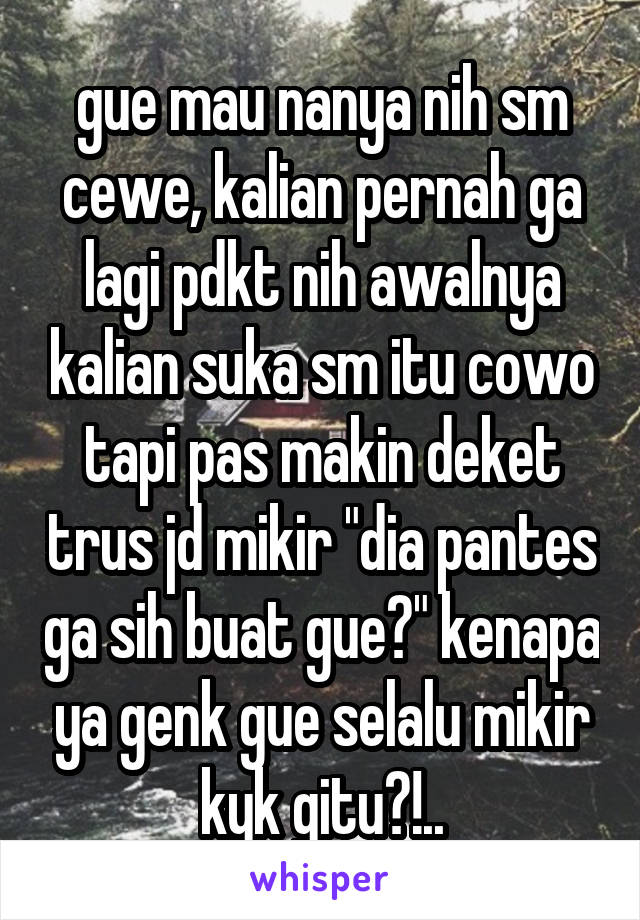 gue mau nanya nih sm cewe, kalian pernah ga lagi pdkt nih awalnya kalian suka sm itu cowo tapi pas makin deket trus jd mikir "dia pantes ga sih buat gue?" kenapa ya genk gue selalu mikir kyk gitu?!..