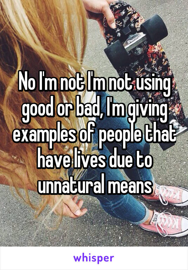 No I'm not I'm not using good or bad, I'm giving examples of people that have lives due to unnatural means