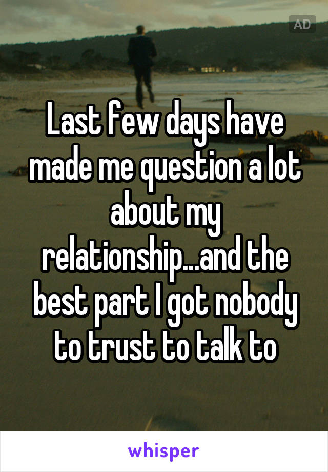 Last few days have made me question a lot about my relationship...and the best part I got nobody to trust to talk to