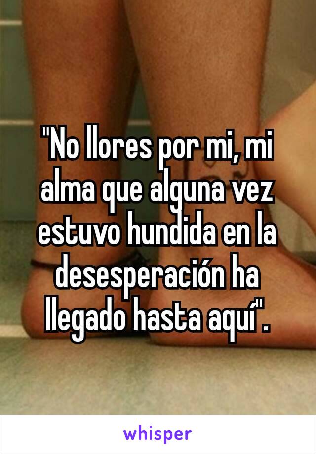 "No llores por mi, mi alma que alguna vez estuvo hundida en la desesperación ha llegado hasta aquí".