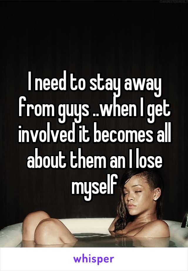 I need to stay away from guys ..when I get involved it becomes all about them an I lose myself