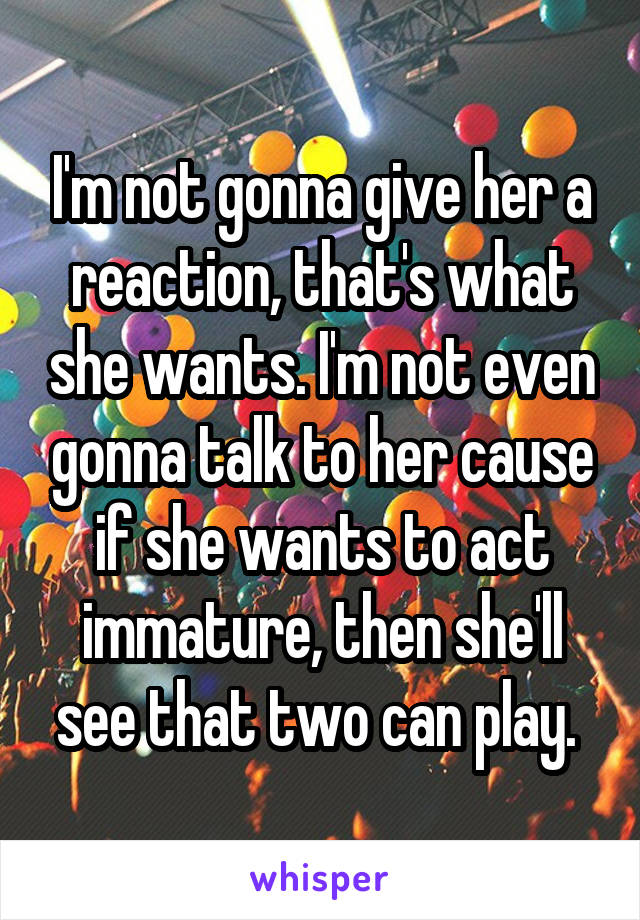 I'm not gonna give her a reaction, that's what she wants. I'm not even gonna talk to her cause if she wants to act immature, then she'll see that two can play. 