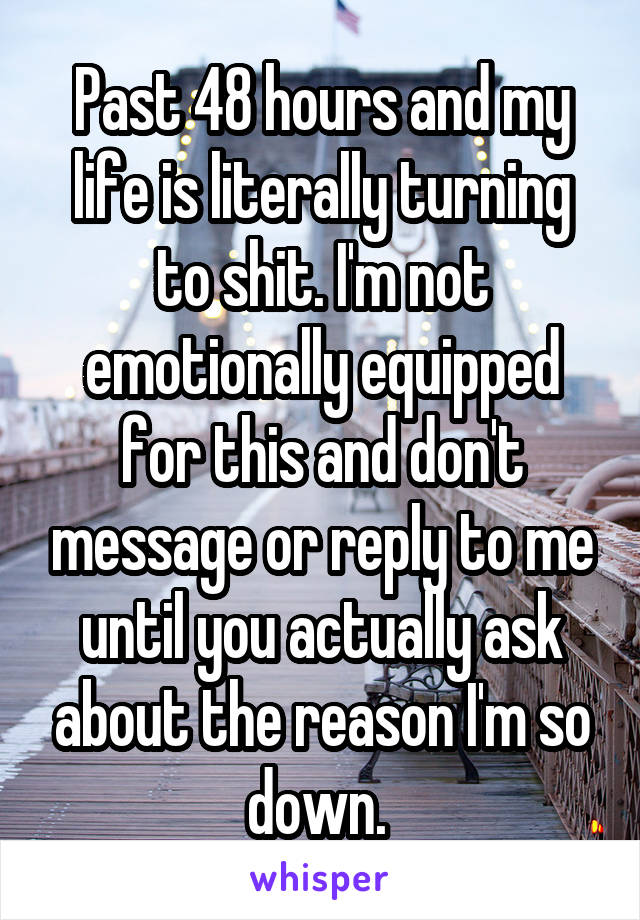 Past 48 hours and my life is literally turning to shit. I'm not emotionally equipped for this and don't message or reply to me until you actually ask about the reason I'm so down. 